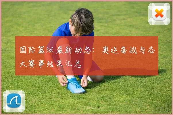 国际篮坛最新动态:奥运备战与各大赛事结果汇总