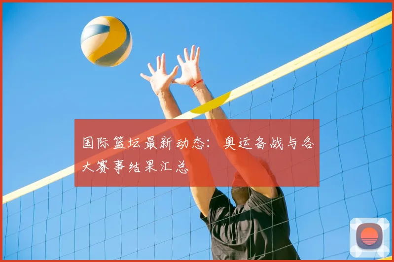 国际篮坛最新动态：奥运备战与各大赛事结果汇总