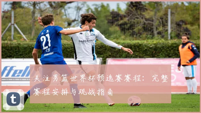 关注男篮世界杯预选赛赛程：完整赛程安排与观战指南