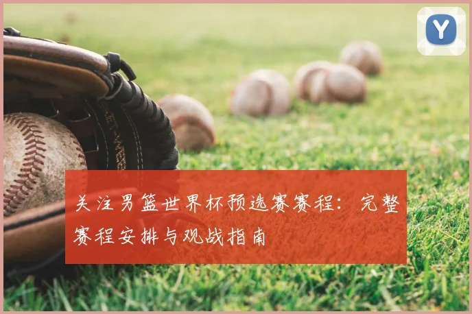 关注男篮世界杯预选赛赛程:完整赛程安排与观战指南