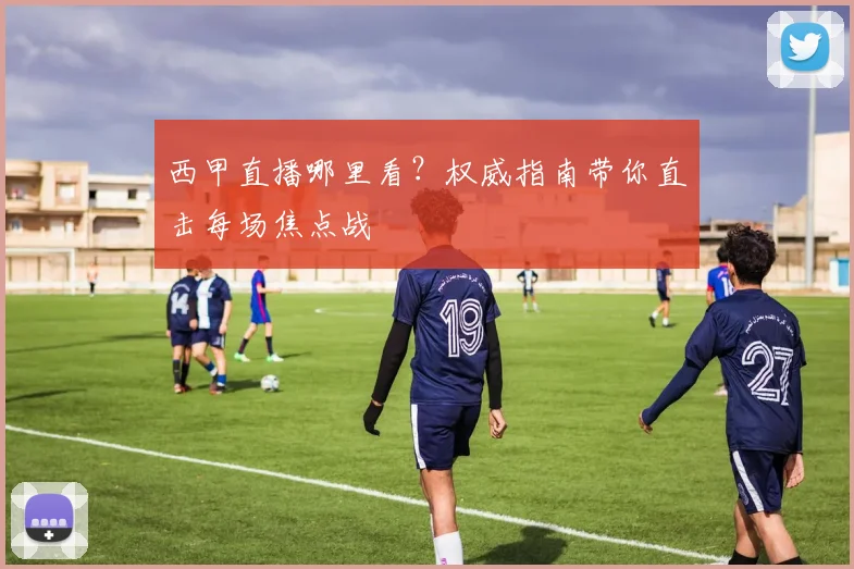 西甲直播哪里看?权威指南带你直击每场焦点战
