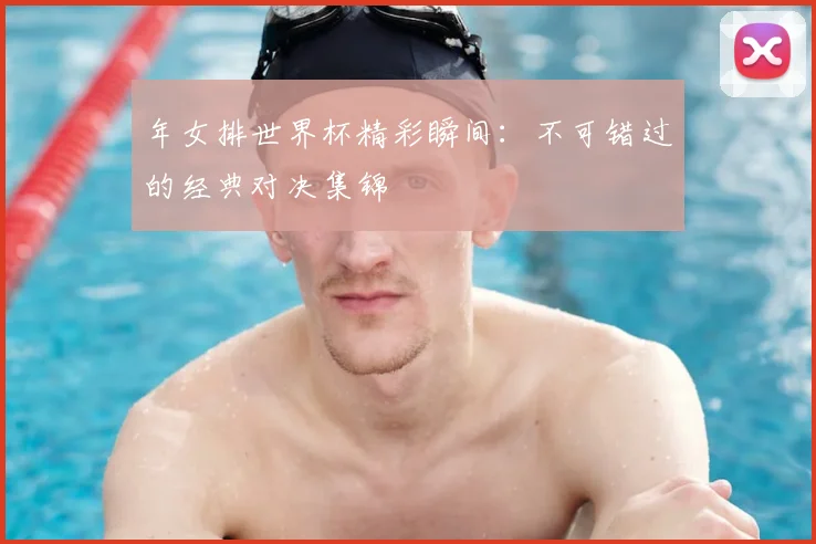 年女排世界杯精彩瞬间：不可错过的经典对决集锦
